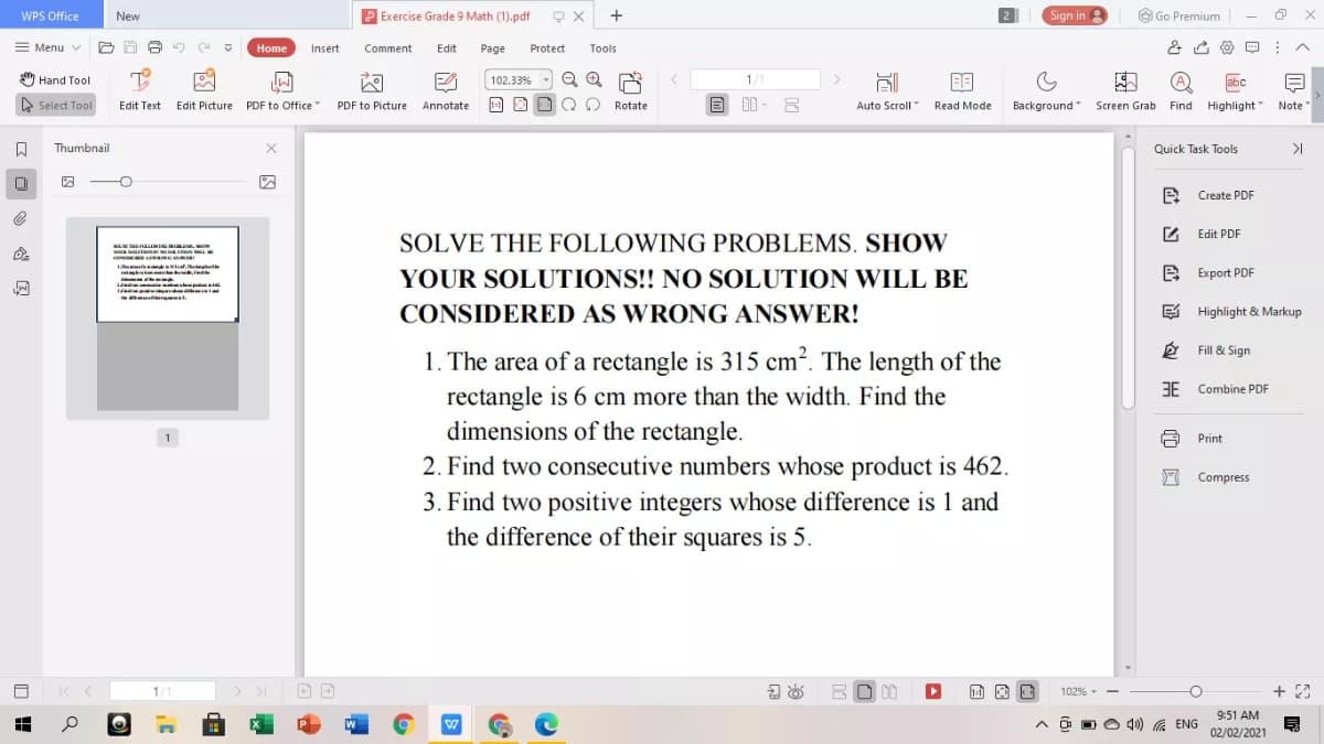 WPS Office
New
P Exercise Grade 9 Math (1).pdf
Sign in
O Go Premium
= Menu v
Home
Insert
Comment
Edit
Page
Protect
Tools
Hand Tool
102.33%
1/1
abc
> Select Tool
Edit Text
Edit Picture PDF to Office
PDF to Picture
Annotate
1-1
Rotate
Auto Scroll
Read Mode
Background Screen Grab Find Highlight
Note
4.
Thumbnail
Quick Task Tools
>I
2 Create PDF
2 Edit PDF
SOLVE THE FOLLOWING PROBLEMS. SHOW
YOUR SOLUTIONS!! NO SOLUTION WILL BE
e Export PDF
CONSIDERED AS WRONG ANSWER!
E Highlight & Markup
é Fill & Sign
1. The area of a rectangle is 315 cm?. The length of the
3E Combine PDF
rectangle is 6 cm more than the width. Find the
dimensions of the rectangle.
1
Print
2. Find two consecutive numbers whose product is 462.
3. Find two positive integers whose difference is 1 and
the difference of their squares is 5.
F Compress
1/1
> >I
102% -
9:51 AM
O O O 40) G ENG
02/02/2021
证句出
