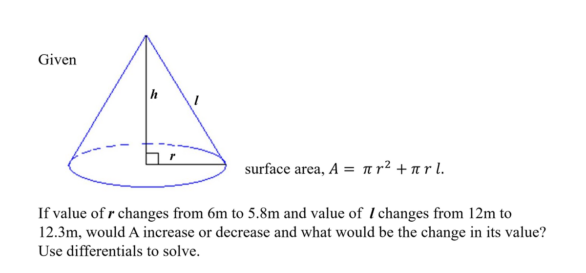 Given
h
1
surface area, A = πr² + πr l.
If value of r changes from 6m to 5.8m and value of I changes from 12m to
12.3m, would A increase or decrease and what would be the change in its value?
Use differentials to solve.