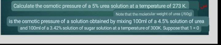 Calculate the osmotic pressure of a 5% urea solution at a temperature of 273 K.
Note that the molecular weight of urea (/60g)
is the osmotic pressure of a solution obtained by mixing 100ml of a 4.5% solution of urea
and 100ml of a 3.42% solution of sugar solution at a temperature of 300K. Suppose that 1 = 0
