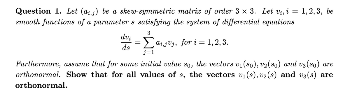 Question 1. Let (aij) be a skew-symmetric matrix of order 3 x 3. Let Vi, i
smooth functions of a parameter s satisfying the system of differential equations
1,2,3, be
dv;
ai,jVj, for i = 1, 2, 3.
ds
j=1
Furthermore, assume that for some initial value so, the vectors v1(s0), v2(s0) and v3(so) are
orthonormal. Show that for all values of s, the vectors vi(s), v2(s) and v3(s) are
orthonormal.
