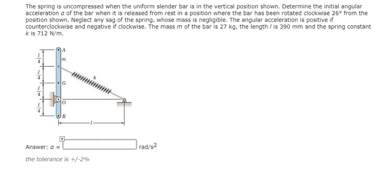 The spring is uncompressed when the uniform slender bar is in the vertical position shown. Determine the initial angular
acceleration a of the bar when it is released from rest in a position where the bar has been rotated clockwise 26° from the
position shown. Neglect any sag of the spring, whose mass is negligible. The angular acceleration is positive if
counterclockwise and negative if clockwise. The mass m of the bar is 27 kg, the length / is 390 mm and the spring constant
k is 712 N/m.
A
4
4
10
4
B
Answer: a =
rad/s2
the tolerance is +/-2%
