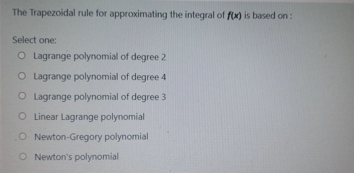 The Trapezoidal rule for approximating the integral of f(x) is based on:
Select one:
O Lagrange polynomial of degree 2
O Lagrange polynomial of degree 4
O Lagrange polynomial of degree 3
OLinear Lagrange polynomial
O Newton-Gregory polynomial
O Newton's polynomial
