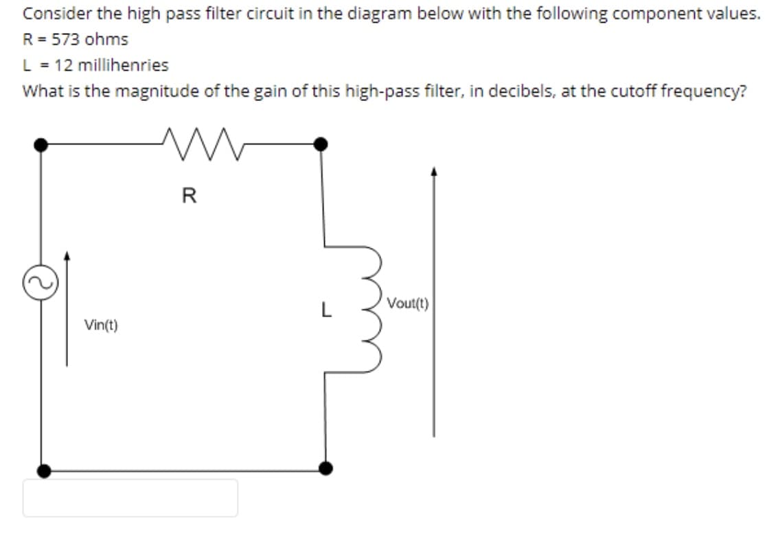 Consider the high pass filter circuit in the diagram below with the following component values.
R = 573 ohms
L = 12 millihenries
What is the magnitude of the gain of this high-pass filter, in decibels, at the cutoff frequency?
R
L
Vout(t)
Vin(t)
