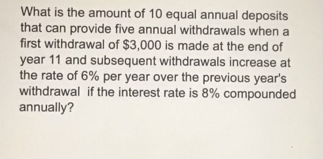 What is the amount of 10 equal annual deposits
that can provide five annual withdrawals when a
first withdrawal of $3,000 is made at the end of
year 11 and subsequent withdrawals increase at
the rate of 6% per year over the previous year's
withdrawal if the interest rate is 8% compounded
annually?
