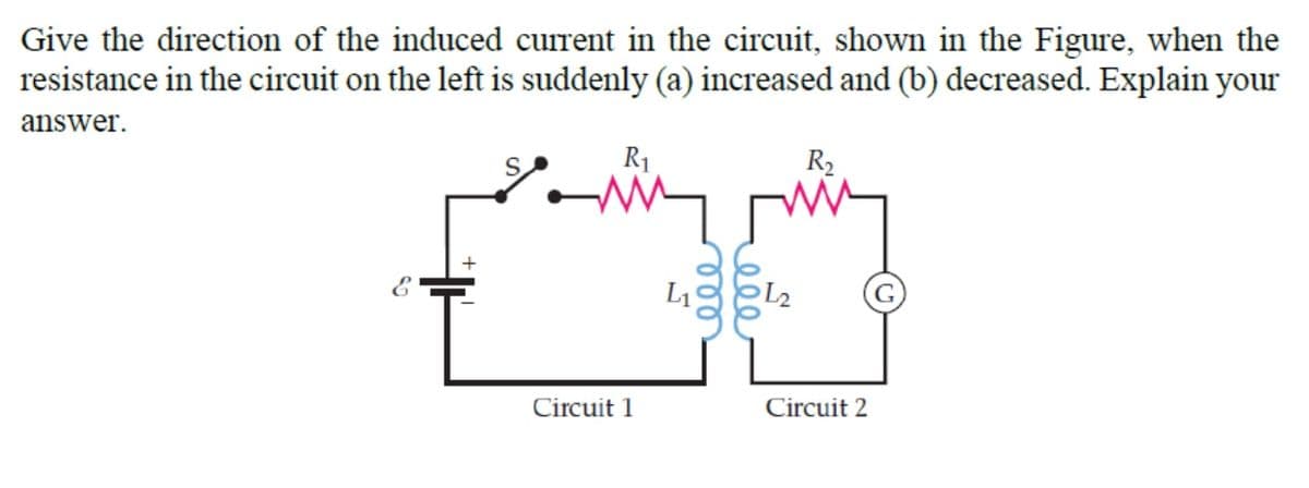 Give the direction of the induced current in the circuit, shown in the Figure, when the
resistance in the circuit on the left is suddenly (a) increased and (b) decreased. Explain your
answer.
R1
R2
L1
L2
Circuit 1
Circuit 2
