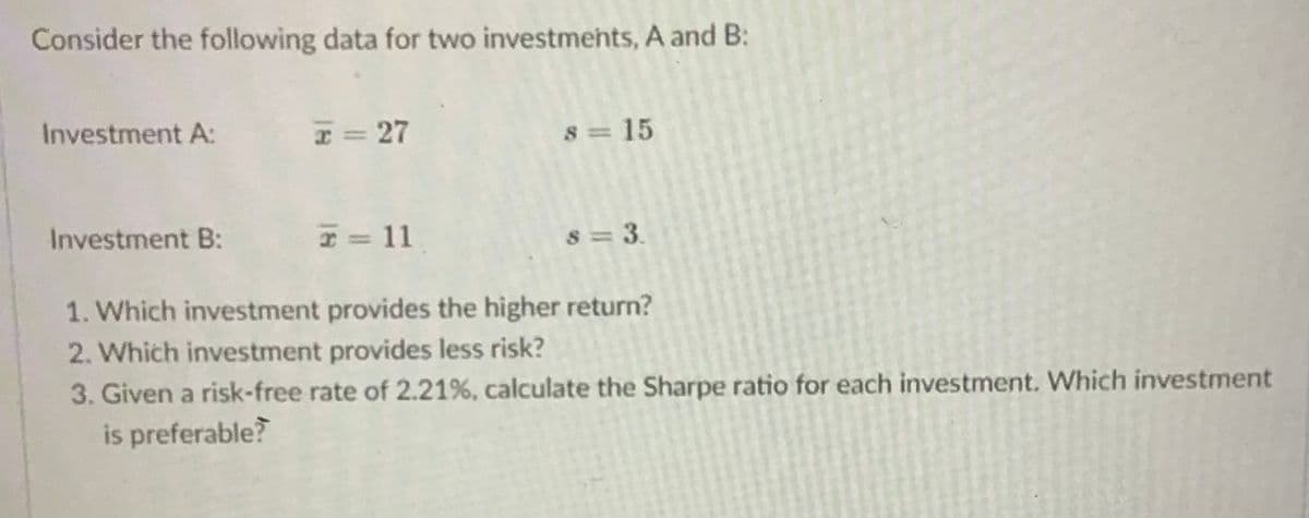 Consider the following data for two investmehts, A and B:
Investment A:
I= 27
8 = 15
Investment B:
I = 11
8 = 3.
1. Which investment provides the higher return?
2. Which investment provides less risk?
3. Given a risk-free rate of 2.21%, calculate the Sharpe ratio for each investment. Which investment
is preferable?
