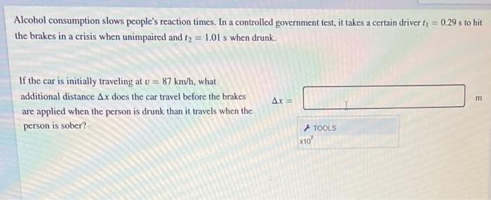 Alcohol consumption slows people's reaction times. In a controlled government test, it takes a certain driver t = 0.29 s to hit
the brakes in a crisis when unimpaired and t2 = 1.01 s when drunk.
If the car is initially traveling at v = 87 km/h, what
additional distance Ax does the car travel before the brakes
Ax =
are applied when the person is drunk than it travels when the
person is sober?
+ TOOLS
xto
