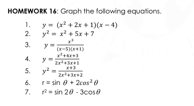 HOMEWORK 16: Graph the following equations.
у%3D (x? + 2х + 1)(х — 4)
y? = x2 + 5x +7
1.
2.
x3
3.
y =
(x-5)(x+1)
x²+4x+3
4.
y =
2x2+3x+1
x+3
5.
y2
2x2+3x+2
6.
r = sin 0 + 2cos² 0
7.
r2 = sin 20 - 3cos0
%3D
