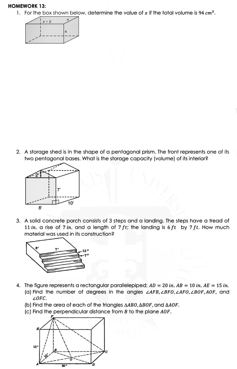 HOMEWORK 13:
1. For the box shown below, determine the value of x if the total volume is 94 cm³.
|x + 2
2. A storage shed is in the shape of a pentagonal prism. The front represents one of its
two pentagonal bases. What is the storage capacity (volume) of its interior?
10
8'
3. A solid concrete porch consists of 3 steps and a landing. The steps have a tread of
11 in, a rise of 7 in, and a length of 7 ft; the landing is 6 ft by 7 ft. How much
material was used in its construction?
-11"
4. The figure represents a rectangular parallelepiped; AD = 20 in, AB = 10 in, AE = 15 in.
(a) Find the number of degrees in the angles LAFB,LBF0,LAFO,LBOF, AOF, and
ZOFC.
(b) Find the area of each of the triangles AABO,ABOF, and AAOF.
(c) Find the perpendicular distance from B to the plane AOf.
15
ERS
