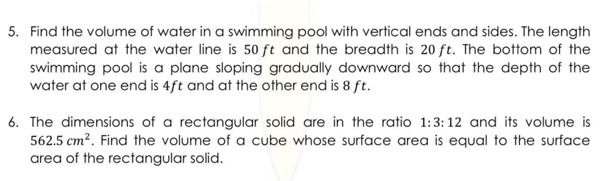 5. Find the volume of water in a swimming pool with vertical ends and sides. The length
measured at the water line is 50 ft and the breadth is 20 ft. The bottom of the
swimming pool is a plane sloping gradually downward so that the depth of the
water at one end is 4ft and at the other end is 8 ft.
6. The dimensions of a rectangular solid are in the ratio 1:3:12 and its volume is
562.5 cm2. Find the volume of a cube whose surface area is equal to the surface
area of the rectangular solid.

