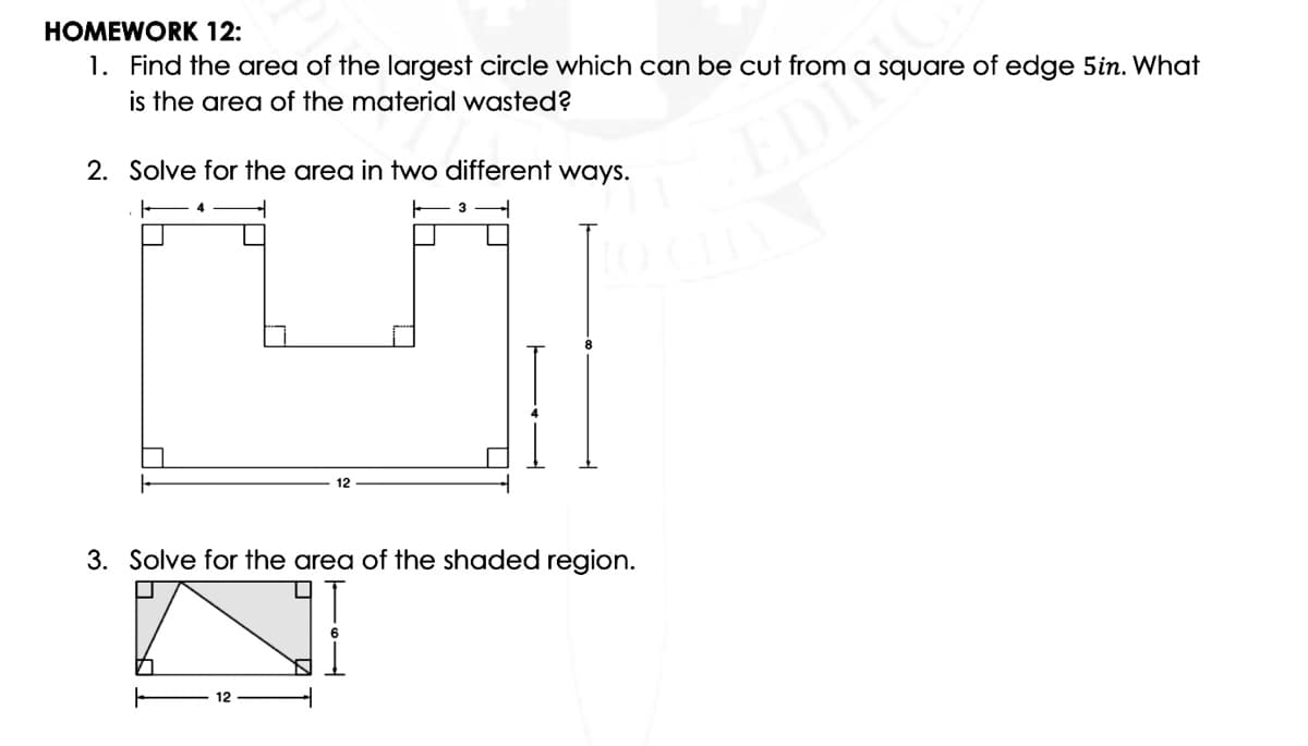 HOMEWORK 12:
1. Find the area of the largest circle which can be cut from a square of edge 5in. What
is the area of the material wasted?
2. Solve for the area in two different ways.
EDI
12
3. Solve for the area of the shaded region.
12
