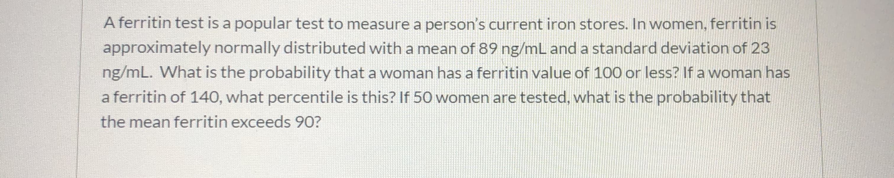 A ferritin test is a popular test to measure a person's current iron stores. In women, ferritin is
approximately normally distributed with a mean of 89 ng/mL and a standard deviation of 23
ng/mL. What is the probability that a woman has a ferritin value of 100 or less? If a woman has
a ferritin of 140, what percentile is this? If 50 women are tested, what is the probability that
the mean ferritin exceeds 90?
