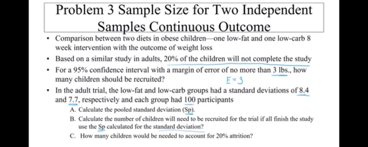 Problem 3 Sample Size for Two Independent
Samples Continuous Outcome
Comparison between two diets in obese children one low-fat and one low-carb 8
week intervention with the outcome of weight loss
Based on a similar study in adults, 20 % of the children will not complete the study
For a 95% confidence interval with a margin of error of no more than 3 lbs., how
many children should be recruited?
In the adult trial, the low-fat and low-carb groups had a standard deviations of 8.4
and 7.7, respectively and each group had 100 participants
A. Calculate the pooled standard deviation (Sp)
B. Calculate the number of children will need to be recruited for the trial if all finish the study
use the Sp calculated for the standard deviation?
C. How many children would be needed to account for 20% attrition?
E-3

