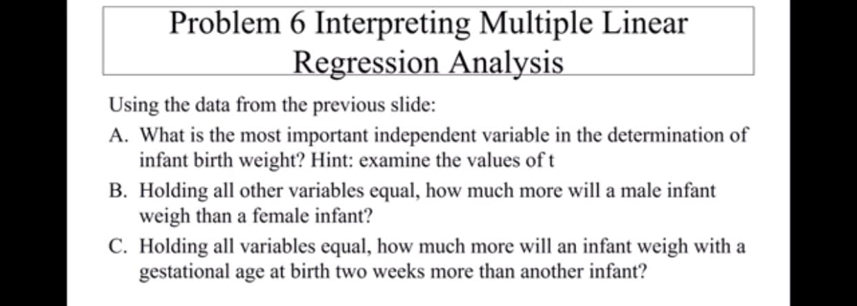 Problem 6 Interpreting Multiple Linear
Regression Analysis
Using the data from the previous slide:
A. What is the most important independent variable in the determination of
infant birth weight? Hint: examine the values oft
B. Holding all other variables equal, how much more will a male infant
weigh than a female infant?
C. Holding all variables equal, how much more will an infant weigh with a
gestational age at birth two weeks more than another infant?
