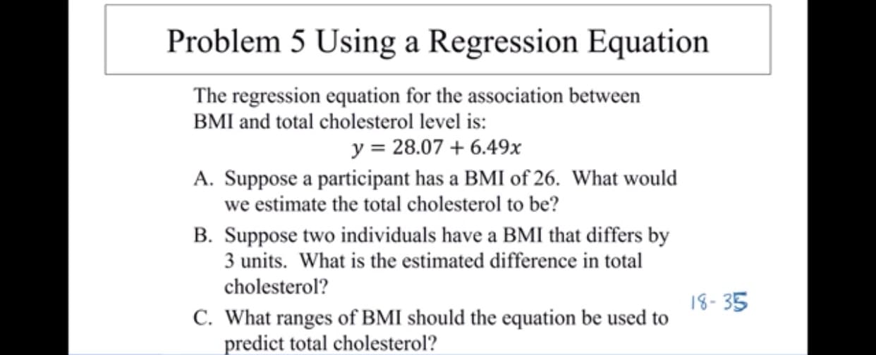 Problem 5 Using a Regression Equation
The regression equation for the association between
BMI and total cholesterol level is
y 28.07 6.49x
A. Suppose a participant has a BMI of 26. What would
we estimate the total cholesterol to be?
B. Suppose two individuals have a BMI that differs by
3 units. What is the estimated difference in total
cholesterol?
18-35
C. What ranges of BMI should the equation be used to
predict total cholesterol?
