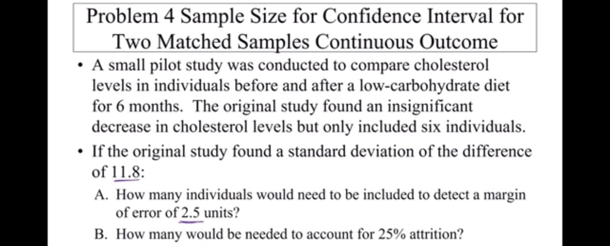 Problem 4 Sample Size for Confidence Interval for
Two Matched Samples Continuous Outcome
A small pilot study was conducted to compare cholesterol
levels in individuals before and after a low-carbohydrate diet
for 6 months. The original study found an insignificant
decrease in cholesterol levels but only included six individuals
If the original study found a standard deviation of the difference
of 11.8:
A. How many individuals would need to be included to detect a margin
of error of 2.5 units?
B. How many would be needed to account for 25% attrition?
