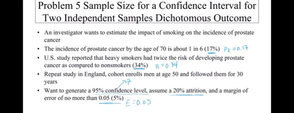 Problem 5 Sample Size for a Confidence Interval for
Two Independent Samples Dichotomous Outcome
An investigator wants to estimate the impact of smoking on the incidence of prostate
cancer
The incidence of prostate cancer by the age of 70 is about 1 in 6 (17%) Pz =0. 1
U.S. study reported that heavy smokers had twice the risk of developing prostate
cancer as compared to nonsmokers (34%) P6.34
Repeat study in England, cohort enrolls men at age 50 and followed them for 30
years
Want to generate a 95% confidence level, assume a 20% attrition, and a margin of
error of no more than 0.05 (5%)
EFO.0S

