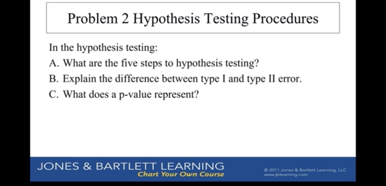 Problem 2 Hypothesis Testing Procedures
In the hypothesis testing:
A. What are the five steps to hypothesis testing?
B. Explain the difference between type I and type II error.
C. What does a p-value represent?
JONES&BARTLETT LEARNING
Chart Your Own Course
2011 Jones & Bartlett Learning, LLC
www.jbleaming.com
