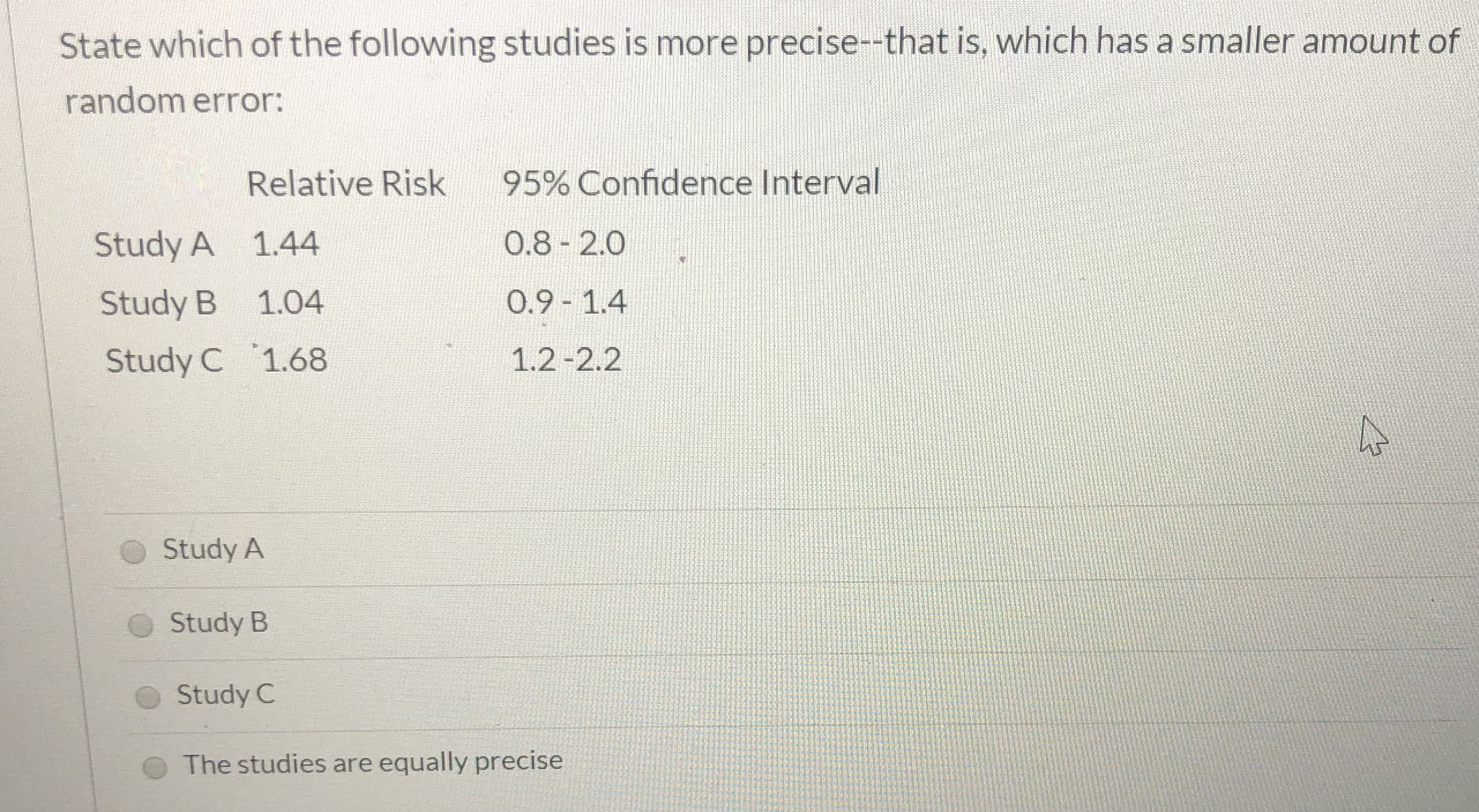 State which of the following studies is more precise--that is, which has a smaller amount of
random error:
Relative Risk
95% Confidence Interval
O.8-2.0
Study A 1.44
O.9 1.4
Study B
1.04
Study C 1.68
1.2-2.2
Study A
Study B
Study C
The studies are equally precise
