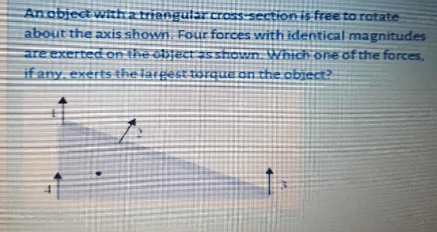 An object with a triangular cross-section is free to rotate
about the axis shown. Four forces wvith identical magnitudes
are exerted on the object as shown. Which one of the forces.
if any, exerts the largest torque on the object?
