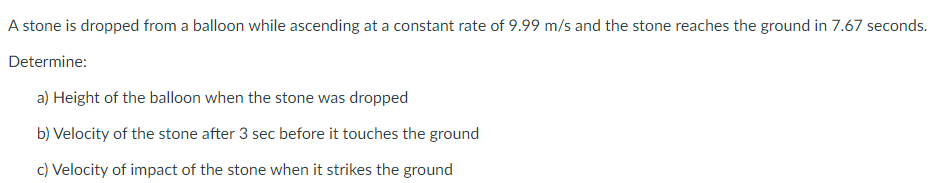 A stone is dropped from a balloon while ascending at a constant rate of 9.99 m/s and the stone reaches the ground in 7.67 seconds.
Determine:
a) Height of the balloon when the stone was dropped
b) Velocity of the stone after 3 sec before it touches the ground
c) Velocity of impact of the stone when it strikes the ground
