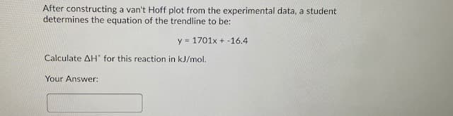 After constructing a van't Hoff plot from the experimental data, a student
determines the equation of the trendline to be:
y = 1701x + -16.4
Calculate AH" for this reaction in kJ/mol.
Your Answer:
