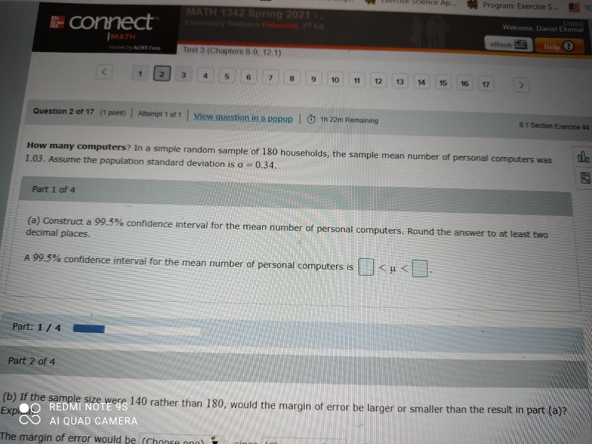 Cise Science Ap...
Program: Exercise S...
E Connect
IMATH
MATH 1342 Spring 2021-.
Elementary Statistics Enhancad, 3rd Ed.
Logout
Welcome, Daniel Ekema!
Hosted by ALEKS Corp
Test 3 (Chapters 8-9, 12.1)
eBook DE
Help ?
1.
21
4
7.
10
11
12
13
14
15
16
17
Question 2 of 17 (1 point) Attempt 1 of 1 View question in a popup Ở 1h 22m Remaining
8.1Section Exercise 44
How many computers? In a simple random sample of 180 households, the sample mean number of personal computers was
1.03. Assume the population standard deviation is o = 0.34.
Part 1 of 4
(a) Construct a 99.5% confidence interval for the mean numb
decimal places.
of personal computers. Round the answer to at least two
A 99.5% confidence interval for the mean number of personal computers is
<u<].
Part: 1/ 4
Part 2 of 4
(b) If the sample size were 140 rather than 180, would the margin of error be larger or smaller than the result in part (a)?
Expl
REDMI NOTE9S
AI QUAD CAMERA
The margin of error would be (Chonse ona)
四
