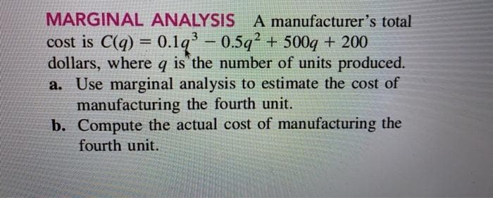 MARGINAL ANALYSIS A manufacturer's total
cost is C(q) = 0.1q- 0.5q2 + 500q + 200
dollars, where q is the number of units produced.
a. Use marginal analysis to estimate the cost of
manufacturing the fourth unit.
b. Compute the actual cost of manufacturing the
fourth unit.

