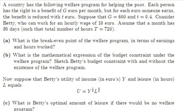 A country has the following welfare program for helping the poor. Each person
has the right to a benefit of G euro per month, but for each euro someone earns,
the benefit is reduced with t euro. Suppose that G = 600 and t = 0.4. Consider
Betty, who can work for an hourly wage of 10 euro. A ssume that a month has
30 days (such that total number of hours T = 720).
(a) What is the break-even point of the welfare program, in terms of earnings
and hours worked?
(b) What is the mathematical expression of the budget constraint under the
welfare program? Sketch Betty's budget constraint with and without the
existence of the welfare program.
Now suppose that Betty's utility of income (in euro's) Y and leisure (in hours)
L equals
U = Y}L!
(c) What is Betty's optimal amount of leisure if there would be no welfare
program?
