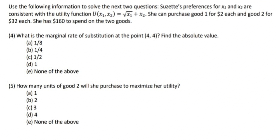 Use the following information to solve the next two questions: Suzette's preferences for x1 and x2 are
consistent with the utility function U(x1,X2) = Vx1 + x2. She can purchase good 1 for $2 each and good 2 for
$32 each. She has $160 to spend on the two goods.
(4) What is the marginal rate of substitution at the point (4, 4)? Find the absolute value.
(a) 1/8
(b) 1/4
(c) 1/2
(d) 1
(e) None of the above
(5) How many units of good 2 will she purchase to maximize her utility?
(a) 1
(b) 2
(c) 3
(d) 4
(e) None of the above
