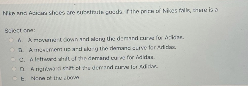 Nike and Adidas shoes are substitute goods. If the price of Nikes falls, there is a
Select one:
A. A movement down and along the demand curve for Adidas.
OB. A movement up and along the demand curve for Adidas.
O C. A leftward shift of the demand curve for Adidas.
O D. A rightward shift of the demand curve for Adidas.
OE. None of the above
