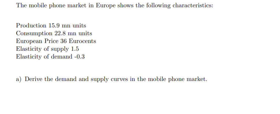The mobile phone market in Europe shows the following characteristics:
Production 15.9 mn units
Consumption 22.8 mn units
European Price 36 Eurocents
Elasticity of supply 1.5
Elasticity of demand -0.3
a) Derive the demand and supply curves in the mobile phone market.
