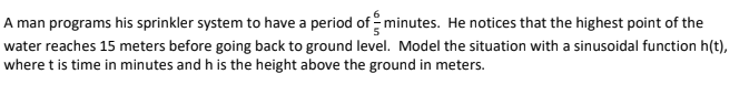 A man programs his sprinkler system to have a period of minutes. He notices that the highest point of the
water reaches 15 meters before going back to ground level. Model the situation with a sinusoidal function h(t),
where t is time in minutes and h is the height above the ground in meters.
