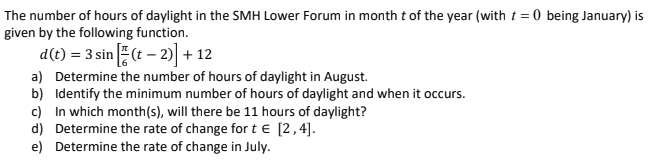 The number of hours of daylight in the SMH Lower Forum in month t of the year (with t = 0 being January) is
given by the following function.
d(t) = 3 sin (t – 2)| + 12
a) Determine the number of hours of daylight in August.
b) Identify the minimum number of hours of daylight and when it occurs.
c) In which month(s), will there be 11 hours of daylight?
d) Determine the rate of change fort e [2,4].
e) Determine the rate of change in July.

