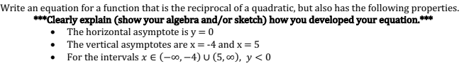 Write an equation for a function that is the reciprocal of a quadratic, but also has the following properties.
***Clearly explain (show your algebra and/or sketch) how you developed your equation.***
The horizontal asymptote is y = 0
• The vertical asymptotes are x = -4 and x = 5
• For the intervals x € (-0, –4) U (5, ∞0), y < 0
