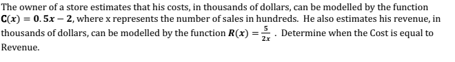 The owner of a store estimates that his costs, in thousands of dollars, can be modelled by the function
C(x) = 0. 5x – 2, where x represents the number of sales in hundreds. He also estimates his revenue, in
thousands of dollars, can be modelled by the function R(x) =. Determine when the Cost is equal to
2x
Revenue.
