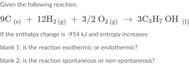 Given the following reaction:
9C
(s)
+ 12H2 (g) + 3/2 O2 (g)
→ 3C3H7 OH
(1)
If the enthalpy change is -954 kJ and entropy increases:
blank 1: is the reaction exothermic or endothermic?
blank 2: is the reaction spontaneous or non-spontaneous?
