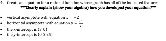 4. Create an equation for a rational function whose graph has all of the indicated features:
***Clearly explain (show your algebra) how you developed your equation.***
vertical asymptote with equation x = -2
-3
horizontal asymptote with equation y =
2
%3D
the x-intercept is (3,0)
the y-intercept is (0,2.25)
