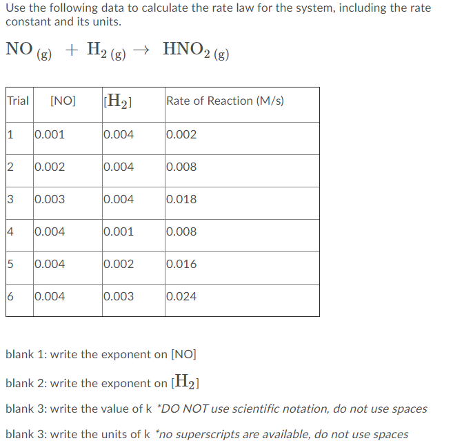 Use the following data to calculate the rate law for the system, including the rate
constant and its units.
NO
(g)
+ H2 (g) → HNO2 (3)
Trial
[NO]
H2]
Rate of Reaction (M/s)
1
0.001
0.004
0.002
2
0.002
0.004
0.008
3
0.003
0.004
0.018
4
0.004
0.001
0.008
5
0.004
0.002
0.016
6
0.004
0.003
0.024
blank 1: write the exponent on [NO]
blank 2: write the exponent on [H2]
blank 3: write the value of k *DO NOT use scientific notation, do not use spaces
blank 3: write the units of k "no superscripts are available, do not use spaces
