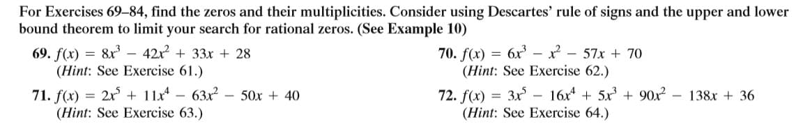 For Exercises 69–84, find the zeros and their multiplicities. Consider using Descartes' rule of signs and the upper and lower
bound theorem to limit your search for rational zeros. (See Example 10)
69. f(x) = 8x – 42x + 33x + 28
(Hint: See Exercise 61.)
6x – x?
(Hint: See Exercise 62.)
70. f(x)
- 57x + 70
72. f(x) = 3x – 16x + 5x + 90x
(Hint: See Exercise 64.)
2x + 11x - 63x?
- 50x + 40
71. f(x) =
(Hint: See Exercise 63.)
-
138x + 36
