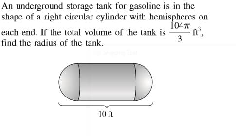 An underground storage tank for gasoline is in the
shape of a right circular cylinder with hemispheres on
104T
ft',
3
each end. If the total volume of the tank is
find the radius of the tank.
10 ft
