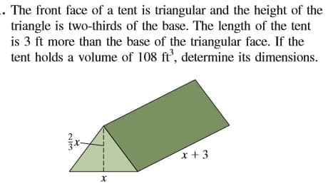 . The front face of a tent is triangular and the height of the
triangle is two-thirds of the base. The length of the tent
is 3 ft more than the base of the triangular face. If the
tent holds a volume of 108 ft', determine its dimensions.
x +3
