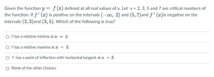 Given the function y
=
f (x) defined at all real values of x. Let x = 2, 3, 5 and 7 are critical numbers of
the function. If f'(x) is positive on the intervals (-∞0, 2) and (5, 7)and f'(x) is negative on the
intervals (2, 3) and (3,5). Which of the following is true?
Of has a relative minima at x = 2.
Of has a relative maxima at c = 5.
Of has a point of inflection with horizontal tangent at x = 3.
O None of the other choices.
