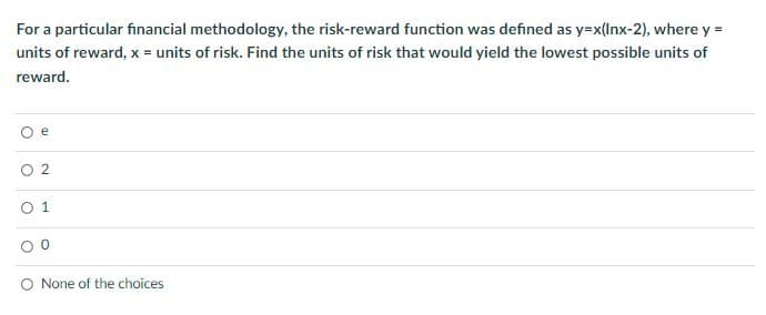 For a particular financial methodology, the risk-reward function was defined as y=x(Inx-2), where y =
units of reward, x = units of risk. Find the units of risk that would yield the lowest possible units of
reward.
e
2
1
None of the choices
O
O
