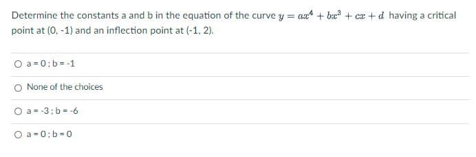 Determine the constants a and b in the equation of the curve y = ax + b³ + cx+d having a critical
point at (0, -1) and an inflection point at (-1, 2).
O a = 0;b = -1
O None of the choices
O a= -3; b= -6
O a=0;b=0