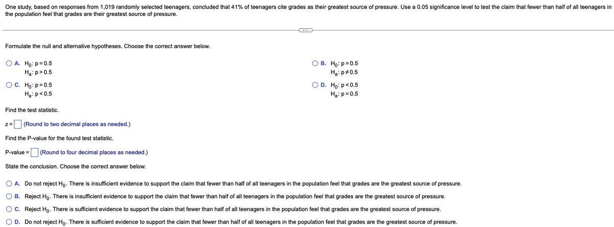 One study, based on responses from 1,019 randomly selected teenagers, concluded that 41% of teenagers cite grades as their greatest source of pressure. Use a 0.05 significance level to test the claim that fewer than half of all teenagers in
the population feel that grades are their greatest source of pressure.
Formulate the null and alternative hypotheses. Choose the correct answer below.
O A. Ho: p=0.5
H₂:p>0.5
OB. Ho: p=0.5
Ha: p=0.5
O C. Ho: p=0.5
O D. Ho: p<0.5
Ha: p=0.5
Ha: p<0.5
Find the test statistic.
z =
(Round to two decimal places as needed.)
Find the P-value for the found test statistic.
P-value= (Round to four decimal places as needed.)
State the conclusion. Choose the correct answer below.
O A. Do not reject Ho. There is insufficient evidence to support the claim that fewer than half of all teenagers in the population feel that grades are the greatest source of pressure.
OB. Reject Ho. There is insufficient evidence to support the claim that fewer than half of all teenagers in the population feel that grades are the greatest source of pressure.
O C. Reject Ho. There is sufficient evidence to support the claim that fewer than half of all teenagers in the population feel that grades are the greatest source of pressure.
O D. Do not reject Ho. There is sufficient evidence to support the claim that fewer than half of all teenagers in the population feel that grades are the greatest source of pressure.