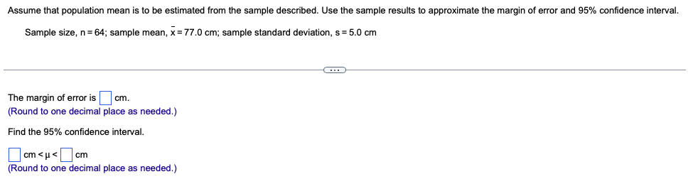 Assume that population mean is to be estimated from the sample described. Use the sample results to approximate the margin of error and 95% confidence interval.
Sample size, n = 64; sample mean, x= 77.0 cm; sample standard deviation, s=5.0 cm
The margin of error is cm.
(Round to one decimal place as needed.)
Find the 95% confidence interval.
cm<μ<
cm
(Round to one decimal place as needed.)