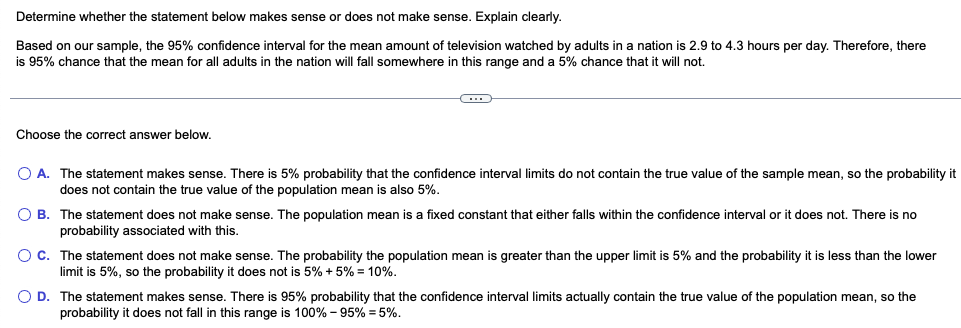 Determine whether the statement below makes sense or does not make sense. Explain clearly.
Based on our sample, the 95% confidence interval for the mean amount of television watched by adults in a nation is 2.9 to 4.3 hours per day. Therefore, there
is 95% chance that the mean for all adults in the nation will fall somewhere in this range and a 5% chance that it will not.
C
Choose the correct answer below.
O A. The statement makes sense. There is 5% probability that the confidence interval limits do not contain the true value of the sample mean, so the probability it
does not contain the true value of the population mean is also 5%.
O B. The statement does not make sense. The population mean is a fixed constant that either falls within the confidence interval or it does not. There is no
probability associated with this.
O C. The statement does not make sense. The probability the population mean is greater than the upper limit is 5% and the probability it is less than the lower
limit is 5%, so the probability it does not is 5% + 5% = 10%.
O D. The statement makes sense. There is 95% probability that the confidence interval limits actually contain the true value of the population mean, so the
probability it does not fall in this range is 100% - 95% = 5%.