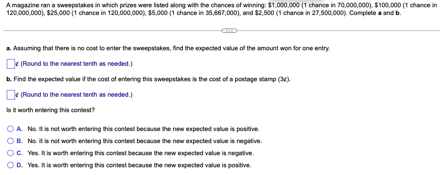 A magazine ran a sweepstakes in which prizes were listed along with the chances of winning: $1,000,000 (1 chance in 70,000,000), $100,000 (1 chance in
120,000,000), $25,000 (1 chance in 120,000,000), $5,000 (1 chance in 35,667,000), and $2,500 (1 chance in 27,500,000). Complete a and b.
a. Assuming that there is no cost to enter the sweepstakes, find the expected value of the amount won for one entry.
¢(Round to the nearest tenth as needed.)
b. Find the expected value if the cost of entering this sweepstakes is the cost of a postage stamp (3¢).
¢(Round to the nearest tenth as needed.)
Is it worth entering this contest?
O A. No. It is not worth entering this contest because the new expected value is positive.
B. No. It is not worth entering this contest because the new expected value is negative.
C. Yes. It is worth entering this contest because the new expected value is negative.
D. Yes. It is worth entering this contest because the new expected value is positive.