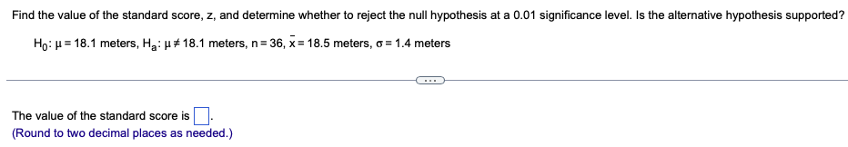 Find the value of the standard score, z, and determine whether to reject the null hypothesis at a 0.01 significance level. Is the alternative hypothesis supported?
Ho: μ = 18.1 meters, H₂: μ# 18.1 meters, n = 36, x= 18.5 meters, o = 1.4 meters
The value of the standard score is
(Round to two decimal places as needed.)